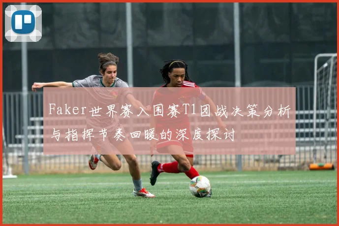 Faker世界赛入围赛T1团战决策分析与指挥节奏回暖的深度探讨