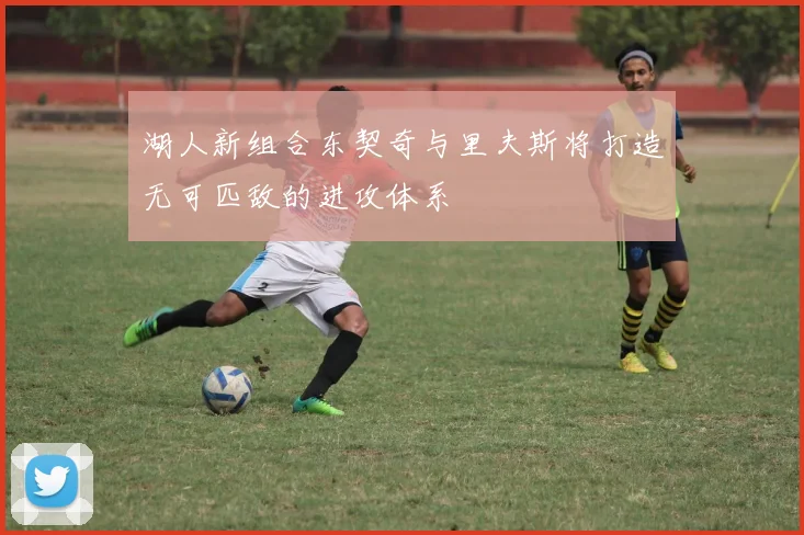 湖人新组合东契奇与里夫斯将打造无可匹敌的进攻体系