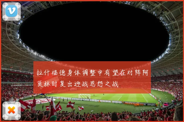 拉什福德身体调整中有望在对阵阿莫林时复出迎战恩怨之战