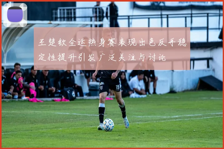 王楚钦全运热身赛表现出色反手稳定性提升引发广泛关注与讨论