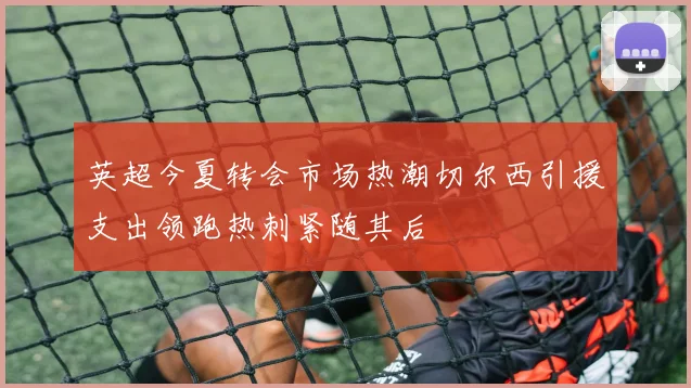 英超今夏转会市场热潮切尔西引援支出领跑热刺紧随其后