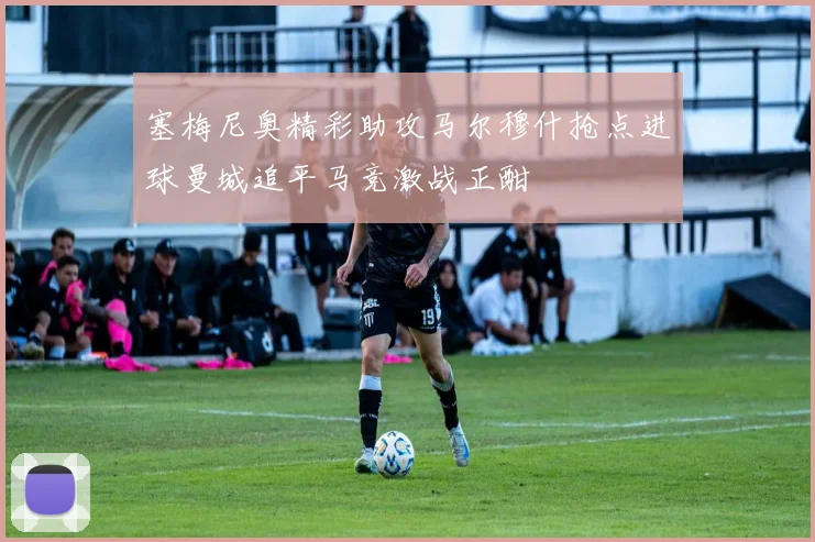 塞梅尼奥精彩助攻马尔穆什抢点进球曼城追平马竞激战正酣